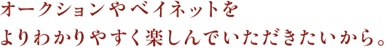 オークションやベイネットをよりわかりやすく楽しんでいただきたいから。