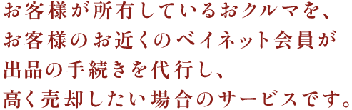 お客様が所有しているおクルマを、お客様のお近くのベイオーク会員が出品の手続きを代行し、高く売却したい場合のサービスです。 