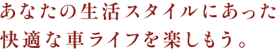 あなたの生活スタイルにあった快適な車ライフを楽しもう。